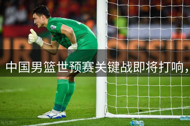 中国男篮世预赛关键战即将打响，全力迎战西亚劲旅