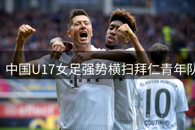 中国U17女足强势横扫拜仁青年队 明日之星赛豪取两连胜