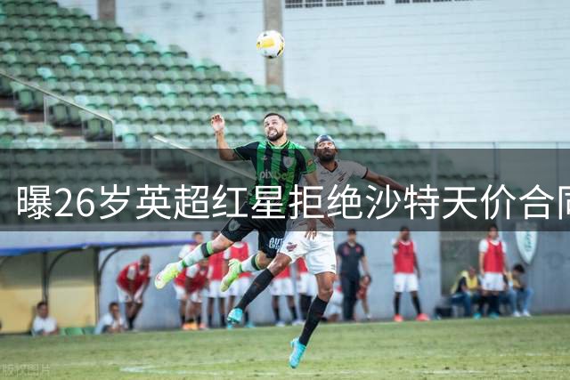 曝26岁英超红星拒绝沙特天价合同，阿森纳补强看到希望