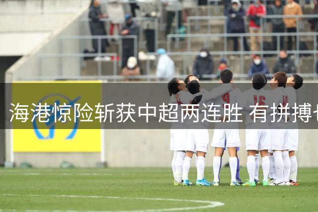海港惊险斩获中超两连胜 有拼搏也有运气