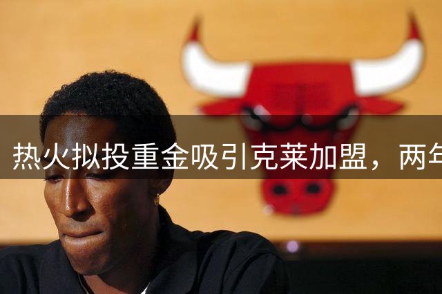 热火拟投重金吸引克莱加盟，两年合同价码曝光
