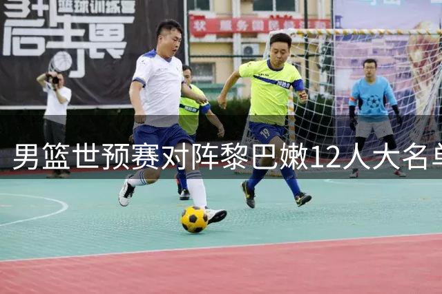男篮世预赛对阵黎巴嫩12人大名单出炉