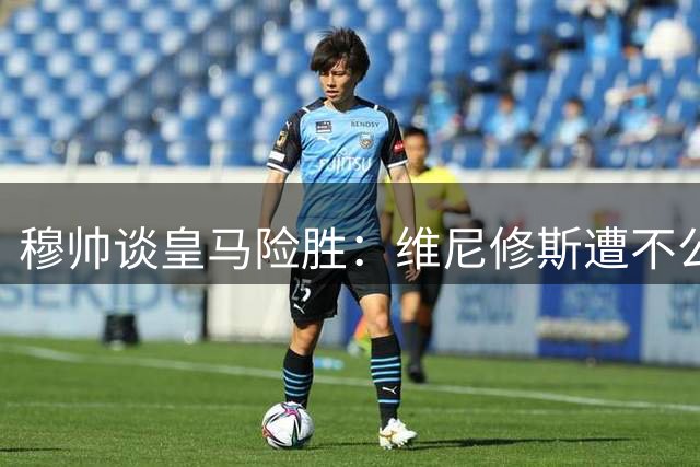 穆帅谈皇马险胜：维尼修斯遭不公对待 新星表现抢眼