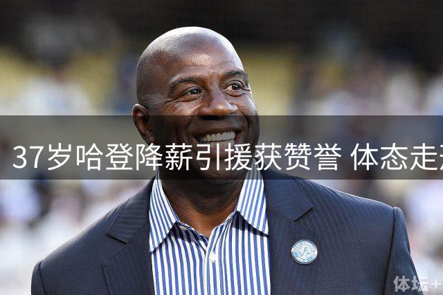 37岁哈登降薪引援获赞誉 体态走形引担忧 新赛季能否重返巅峰？